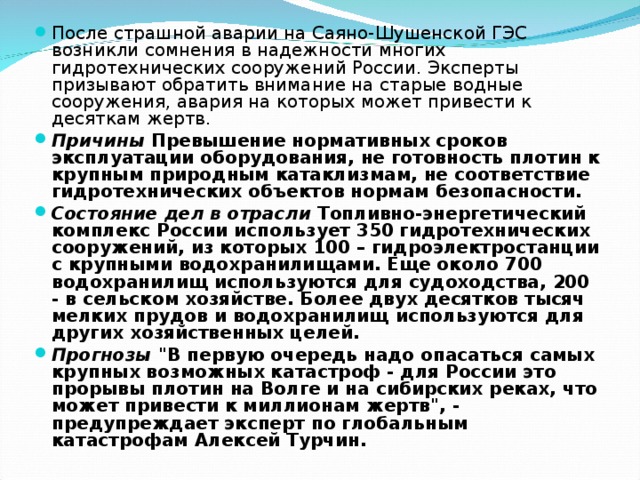 После страшной аварии на Саяно-Шушенской ГЭС возникли сомнения в надежности многих гидротехнических сооружений России. Эксперты призывают обратить внимание на старые водные сооружения, авария на которых может привести к десяткам жертв. Причины Превышение нормативных сроков эксплуатации оборудования, не готовность плотин к крупным природным катаклизмам, не соответствие гидротехнических объектов нормам безопасности. Состояние дел в отрасли Топливно-энергетический комплекс России использует 350 гидротехнических сооружений, из которых 100 – гидроэлектростанции с крупными водохранилищами. Еще около 700 водохранилищ используются для судоходства, 200 - в сельском хозяйстве. Более двух десятков тысяч мелких прудов и водохранилищ используются для других хозяйственных целей. Прогнозы 