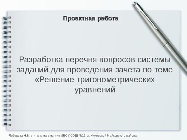 Проектная работа Разработка перечня вопросов системы заданий для проведения зачета по теме «Решение тригонометрических уравнений Лебедева Н.Б. учитель математики МБОУ СОШ №12 ст. Кужорской Майкопского района  