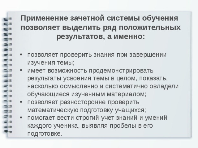 Применение зачетной системы обучения позволяет выделить ряд положительных результатов, а именно: позволяет проверить знания при завершении изучения темы; имеет возможность продемонстрировать результаты усвоения темы в целом, показать, насколько осмысленно и систематично овладели обучающиеся изученным материалом; позволяет разносторонне проверить математическую подготовку учащихся; помогает вести строгий учет знаний и умений каждого ученика, выявляя пробелы в его подготовке.  