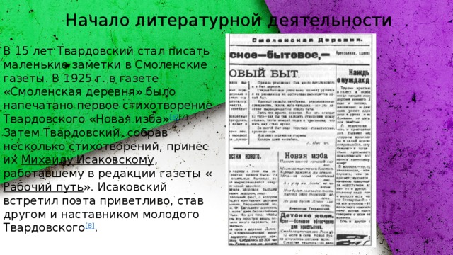 Начало литературной деятельности В 15 лет Твардовский стал писать маленькие заметки в Смоленские газеты. В 1925 г. в газете «Смоленская деревня» было напечатано первое стихотворение Твардовского «Новая изба» [6] [7] . Затем Твардовский, собрав несколько стихотворений, принёс их  Михаилу Исаковскому , работавшему в редакции газеты « Рабочий путь ». Исаковский встретил поэта приветливо, став другом и наставником молодого Твардовского [8] .  