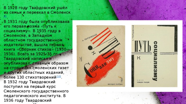 В 1928 году Твардовский ушёл из семьи и переехал в Смоленск [9] . В 1931 году была опубликована его первая поэма «Путь к социализму». В 1935 году в Смоленске, в Западном областном государственном издательстве, вышла первая книга «Сборник стихов» (1930—1936). Всего за 1925-35 гг. Твардовский написал и опубликовал, главным образом на страницах смоленских газет и других областных изданий, более 130 стихотворений [10] . В 1932 году Твардовский поступил на первый курс Смоленского государственного педагогического института. В 1936 году Твардовский переезжает в Москву и поступает на третий курс МИФЛИ. [11] . В 1939 г. Твардовский окончил  МИФЛИ [12] . 