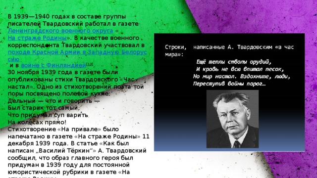 В 1939—1940 годах в составе группы писателей Твардовский работал в газете  Ленинградского военного округа  « На страже Родины ». В качестве военного корреспондента Твардовский участвовал в  походе Красной Армии в Западную Белоруссию  и в  войне с Финляндией [13] . 30 ноября 1939 года в газете были опубликованы стихи Твардовского «Час настал». Одно из стихотворений поэта той поры посвящено полевой кухне: Дельный — что и говорить —  Был старик тот самый,  Что придумал суп варить  На колёсах прямо! Стихотворение «На привале» было напечатано в газете «На страже Родины» 11 декабря 1939 года. В статье «Как был написан „Василий Тёркин“» А. Твардовский сообщил, что образ главного героя был придуман в 1939 году для постоянной юмористической рубрики в газете «На страже Родины». 