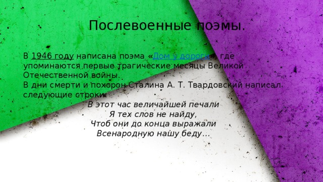 Послевоенные поэмы. В  1946 году  написана поэма « Дом у дороги », где упоминаются первые трагические месяцы Великой Отечественной войны. В дни смерти и похорон Сталина А. Т. Твардовский написал следующие строки: В этот час величайшей печали  Я тех слов не найду,  Чтоб они до конца выражали  Всенародную нашу беду… 