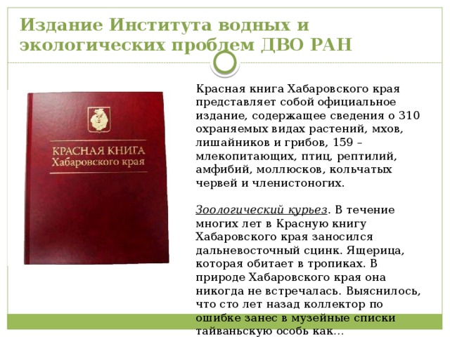 Издание Института водных и  экологических проблем ДВО РАН Красная книга Хабаровского края представляет собой официальное издание, содержащее сведения о 310 охраняемых видах растений, мхов, лишайников и грибов, 159 – млекопитающих, птиц, рептилий, амфибий, моллюсков, кольчатых червей и членистоногих. Зоологический курьез . В течение многих лет в Красную книгу Хабаровского края заносился дальневосточный сцинк. Ящерица, которая обитает в тропиках. В природе Хабаровского края она никогда не встречалась. Выяснилось, что сто лет назад коллектор по ошибке занес в музейные списки тайваньскую особь как… дальневосточную. 