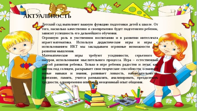 АКТУАЛЬНОСТЬ Детский сад выполняет важную функцию подготовки детей к школе. От того, насколько качественно и своевременно будет подготовлен ребенок, зависит успешность его дальнейшего обучения. Огромную роль в умственном воспитании и в развитии интеллекта играет математика. Используя дидактические игры и игры с использованием ИКТ мы закладываем огромные возможности для развития мышления. Математические  игры требуют усидчивости, серьезного настроя, использование  мыслительного процесса. Игра – естественный способ развития ребенка. Только в игре ребенок радостно и легко, как цветок под солнцем, раскрывает свои творческие способности, осваивает новые навыки и знания, развивает ловкость, наблюдательность, фантазию, память, учится размышлять, анализировать, преодолевать трудности, одновременно впитывая неоценимый опыт общения. 