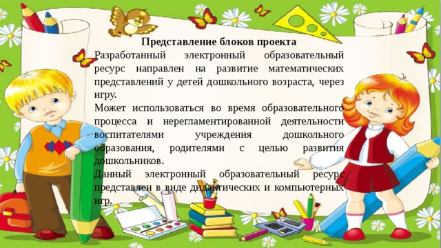 Представление блоков проекта Разработанный электронный образовательный ресурс направлен на развитие математических представлений у детей дошкольного возраста, через игру. Может использоваться во время образовательного процесса и нерегламентированной деятельности воспитателями учреждения дошкольного образования, родителями с целью развития дошкольников. Данный электронный образовательный ресурс представлен в виде дидактических и компьютерных игр. 