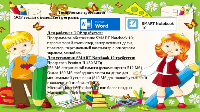 Технические требования ЭОР создан с помощью программ: SMART Notebook 10 Для работы с ЭОР требуется: Программное обеспечение SMART Notebook 10; персональный компьютер, интерактивная доска, проектор, персональный компьютер с сенсорным экраном, моноблок. Для установки SMART Notebook 10 требуется: Процессор Pentium II 450 МГц 256 Мб оперативной памяти (рекомендуется 512 Мб) Около 180 Мб свободного места на диске для минимальной установки (840 Мб для полной установки с коллекцией изображений) Microsoft Internet Explorer6.0 или более поздняя Macromedia Flash версия 8  
