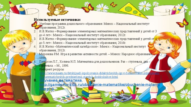 Используемые источники Учебная программа дошкольного образования: Минск – Национальный институт образования, 2012г. И.В.Житко «Формирование элементарных математических представлений у детей от 3 до 4 лет»: Минск – Национальный институт образования, 2012г. И.В.Житко «Формирование элементарных математических представлений у детей от 4 до 5 лет»: Минск – Национальный институт образования, 2016г. И.В.Житко «Математический калейдоскоп»: Минск – Национальный институт образования, 2012г. Миронова Р.М. Игра в развитии активности детей. – Минск: Народное образование, 1999. Петерсон Л.Г., Холина Н.П. Математика для дошкольников. Раз – ступенька, два – ступенька. – М., 1996. Интернет ресурсы https://www.maam.ru/detskijsad/-ispolzovanie-didakticheskih-igr-v-formirovanie-yelementarnyh-matematicheskih-predstavlenii-starshih-doshkolnikov.html Обучение  математике  http://games-for-kids.ru/obuchenie-matematike/obuchenie-matematike.php 
