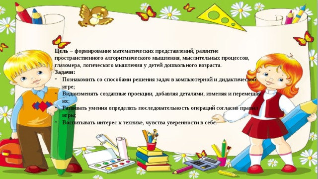 Цель – формирование математических представлений, развитие пространственного алгоритмического мышления, мыслительных процессов, глазомера, логического мышления у детей дошкольного возраста. Задачи: Познакомить со способами решения задач в компьютерной и дидактической игре; Видоизменять созданные проекции, добавляя деталями, изменяя и перемещая их; Развивать умения определять последовательность операций согласно правил игры; Воспитывать интерес к технике, чувства уверенности в себе. 