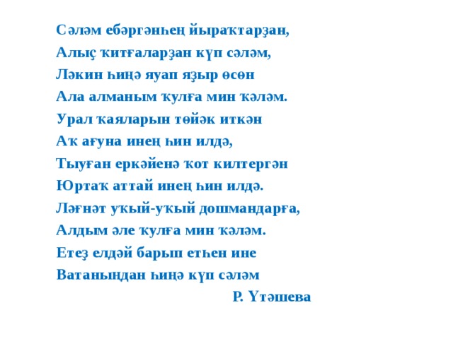 Сәләм ебәргәнһең йыраҡтарҙан, Алыҫ ҡитғаларҙан күп сәләм, Ләкин һиңә яуап яҙыр өсөн Ала алманым ҡулға мин ҡәләм. Урал ҡаяларын төйәк иткән Аҡ ағуна инең һин илдә, Тыуған еркәйенә ҡот килтергән Юртаҡ аттай инең һин илдә. Ләғнәт уҡый-уҡый дошмандарға, Алдым әле ҡулға мин ҡәләм. Етеҙ елдәй барып етһен ине Ватаныңдан һиңә күп сәләм  Р. Үтәшева 