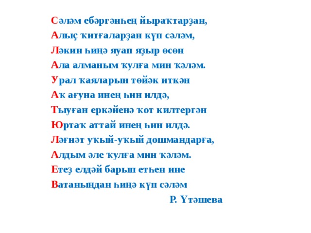 С әләм ебәргәнһең йыраҡтарҙан, А лыҫ ҡитғаларҙан күп сәләм, Л әкин һиңә яуап яҙыр өсөн А ла алманым ҡулға мин ҡәләм. У рал ҡаяларын төйәк иткән А ҡ ағуна инең һин илдә, Т ыуған еркәйенә ҡот килтергән Ю ртаҡ аттай инең һин илдә. Л әғнәт уҡый-уҡый дошмандарға, А лдым әле ҡулға мин ҡәләм. Е теҙ елдәй барып етһен ине В атаныңдан һиңә күп сәләм  Р. Үтәшева 