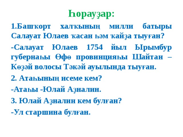 Һорауҙар: 1.Башҡорт халҡының милли батыры Салауат Юлаев ҡасан һәм ҡайҙа тыуған? -Салауат Юлаев 1754 йыл Ырымбур губернаһы Өфө провинцияһы Шайтан –Көҙәй волосы Тәкәй ауылында тыуған. 2. Атаһының исеме кем? -Атаһы -Юлай Аҙналин. 3. Юлай Аҙналин кем булған? -Ул старшина булған.     