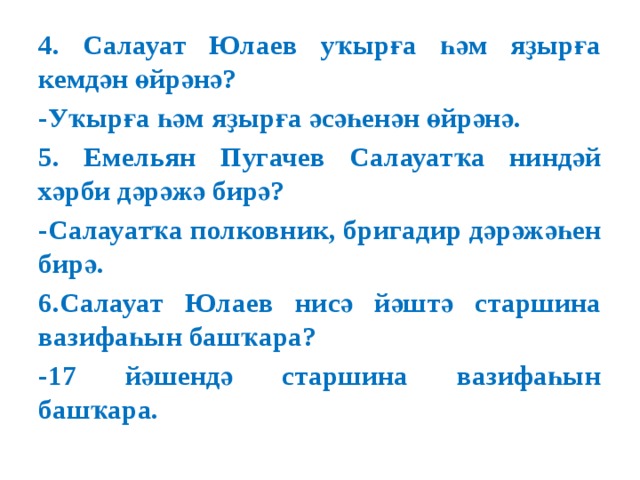 4. Салауат Юлаев уҡырға һәм яҙырға кемдән өйрәнә? -Уҡырға һәм яҙырға әсәһенән өйрәнә. 5. Емельян Пугачев Салауатҡа ниндәй хәрби дәрәжә бирә? -Салауатҡа полковник, бригадир дәрәжәһен бирә. 6.Салауат Юлаев нисә йәштә старшина вазифаһын башҡара? -17 йәшендә старшина вазифаһын башҡара. 