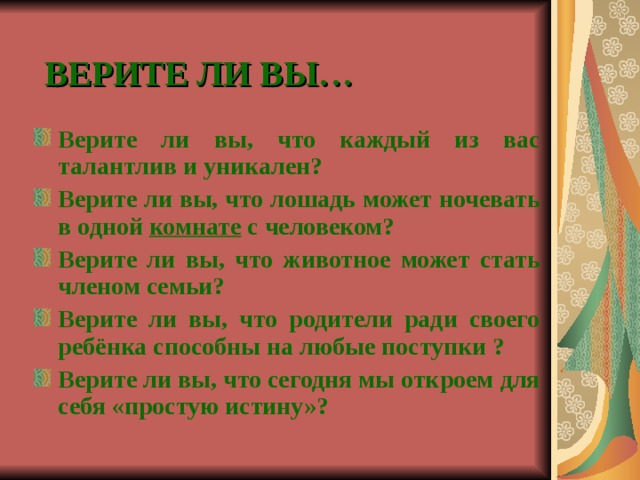 ВЕРИТЕ ЛИ ВЫ… Верите ли вы, что каждый из вас талантлив и уникален? Верите ли вы, что лошадь может ночевать в одной комнате с человеком? Верите ли вы, что животное может стать членом семьи? Верите ли вы, что родители ради своего ребёнка способны на любые поступки ? Верите ли вы, что сегодня мы откроем для себя «простую истину»?   