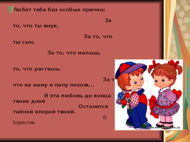 Любят тебя без особых причин; За то, что ты внук, За то, что ты сын, За то, что малыш, За то, что растешь, За то, что на маму и папу похож... И эта любовь до конца твоих дней Останется тайной опорой твоей. В. Берестов 