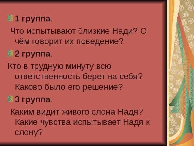 1 группа .  Что испытывают близкие Нади? О чём говорит их поведение? 2 группа . Кто в трудную минуту всю ответственность берет на себя? Каково было его решение? 3 группа .  Каким видит живого слона Надя? Какие чувства испытывает Надя к слону? 