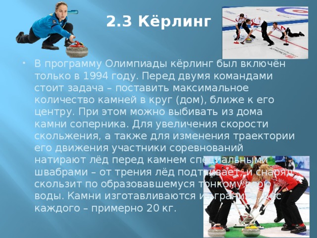 2.3 Кёрлинг   В программу Олимпиады кёрлинг был включён только в 1994 году. Перед двумя командами стоит задача – поставить максимальное количество камней в круг (дом), ближе к его центру. При этом можно выбивать из дома камни соперника. Для увеличения скорости скольжения, а также для изменения траектории его движения участники соревнований натирают лёд перед камнем специальными швабрами – от трения лёд подтаивает, и снаряд скользит по образовавшемуся тонкому слою воды. Камни изготавливаются из гранита. Вес каждого – примерно 20 кг. 