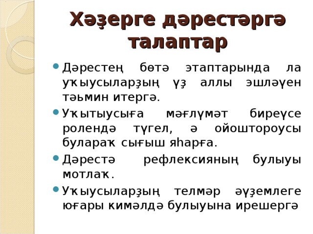 Хәҙерге дәрестәргә талаптар Дәрестең бөтә этаптарында ла уҡыусыларҙың үҙ аллы эшләүен тәьмин итергә. Уҡытыусыға мәғлүмәт биреүсе ролендә түгел, ә ойоштороусы булараҡ сығыш яһарға. Дәрестә рефлексияның булыуы мотлаҡ. Уҡыусыларҙың телмәр әүҙемлеге юғары кимәлдә булыуына ирешергә 