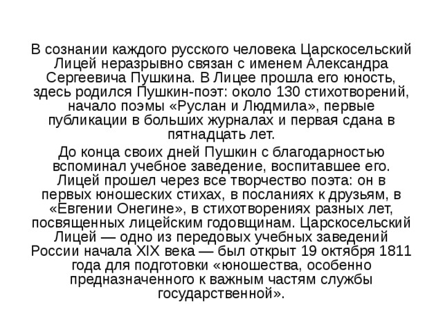 В сознании каждого русского человека Царскосельский Лицей неразрывно связан с именем Александра Сергеевича Пушкина. В Лицее прошла его юность, здесь родился Пушкин-поэт: около 130 стихотворений, начало поэмы «Руслан и Людмила», первые публикации в больших журналах и первая сдана в пятнадцать лет. До конца своих дней Пушкин с благодарностью вспоминал учебное заведение, воспитавшее его. Лицей прошел через все творчество поэта: он в первых юношеских стихах, в посланиях к друзьям, в «Евгении Онегине», в стихотворениях разных лет, посвященных лицейским годовщинам. Царскосельский Лицей — одно из передовых учебных заведений России начала XIX века — был открыт 19 октября 1811 года для подготовки «юношества, особенно предназначенного к важным частям службы государственной». 