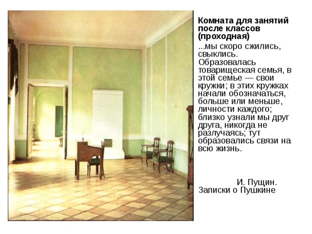 Комната для занятий после классов (проходная) ...мы скоро сжились, свыклись. Образовалась товарищеская семья, в этой семье — свои кружки; в этих кружках начали обозначаться, больше или меньше, личности каждого; близко узнали мы друг друга, никогда не разлучаясь; тут образовались связи на всю жизнь.    И. Пущин. Записки о Пушкине 