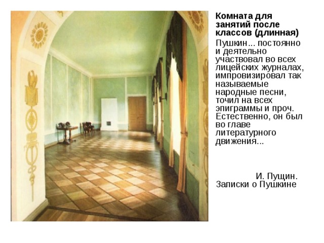 Комната для занятий после классов (длинная) Пушкин... постоянно и деятельно участвовал во всех лицейских журналах, импрови­зировал так называемые народные песни, точил на всех эпиграммы и проч. Естественно, он был во главе литературного движения...    И. Пущин. Записки о Пушкине 