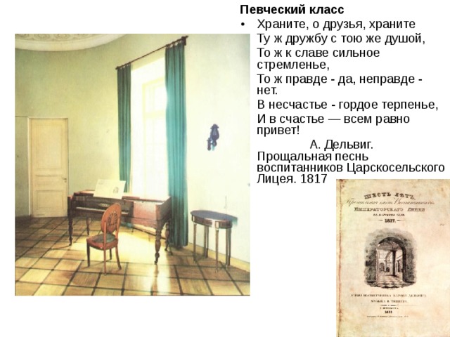Певческий класс Храните, о друзья, храните Ту ж дружбу с тою же душой, То ж к славе сильное стремленье, То ж правде - да, неправде - нет. В несчастье - гордое терпенье, И в счастье — всем равно привет!  А. Дельвиг. Прощальная песнь воспитанников Царскосельского Лицея. 1817 