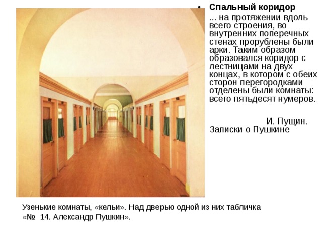 Спальный коридор ... на протяжении вдоль всего строения, во внутренних поперечных стенах прорублены были арки. Таким образом образовался коридор с лестницами на двух концах, в котором с обеих сторон перегородками отделены были комнаты: всего пятьдесят нумеров.   И. Пущин. Записки о Пушкине  Узенькие комнаты, «кельи». Над дверью одной из них табличка «№ 14. Александр Пушкин». 