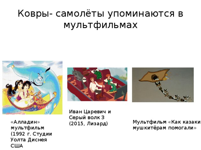 Ковры- самолёты упоминаются в мультфильмах Иван Царевич и Серый волк 3 (2015, Лизард) «Алладин» мультфильм (1992 г. Студии Уолта Диснея США Мультфильм «Как казаки мушкитёрам помогали» 
