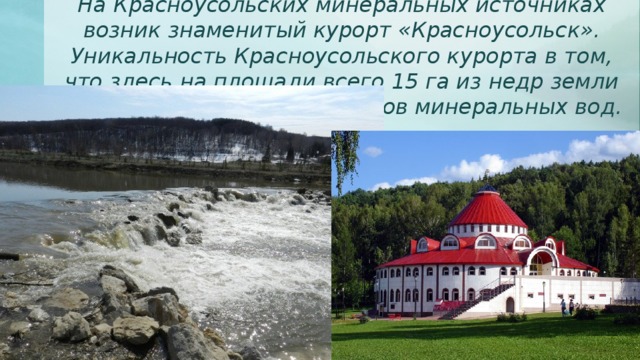 На Красноусольских минеральных источниках возник знаменитый курорт «Красноусольск». Уникальность Красноусольского курорта в том, что здесь на площади всего 15 га из недр земли выбивают около 250 родников минеральных вод. 