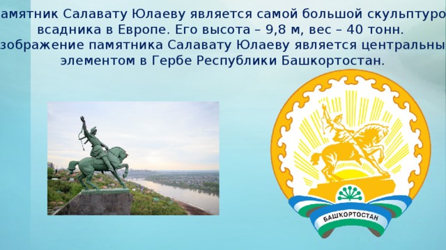 Памятник Салавату Юлаеву является самой большой скульптурой всадника в Европе. Его высота – 9,8 м, вес – 40 тонн.  Изображение памятника Салавату Юлаеву является центральным элементом в Гербе Республики Башкортостан.  