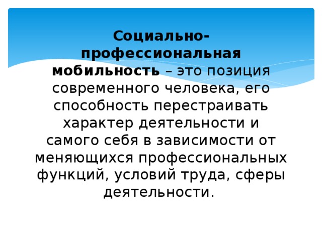 Социально-профессиональная мобильность – это позиция современного человека, его способность перестраивать характер деятельности и самого себя в зависимости от меняющихся профессиональных функций, условий труда, сферы деятельности. 