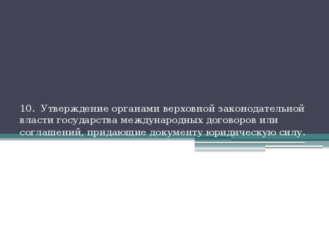  10. Утверждение органами верховной законодательной власти государства международных договоров или соглашений, придающие документу юридическую силу . 