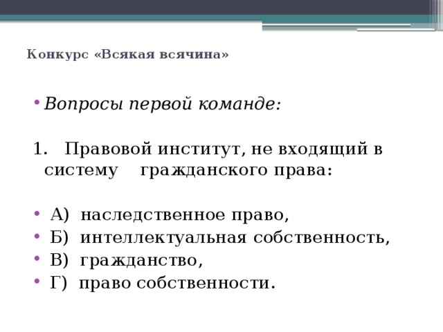   Конкурс «Всякая всячина»      Вопросы первой команде: 1. Правовой институт, не входящий в систему гражданского права:    А) наследственное право,  Б) интеллектуальная собственность,  В) гражданство,  Г) право собственности. 