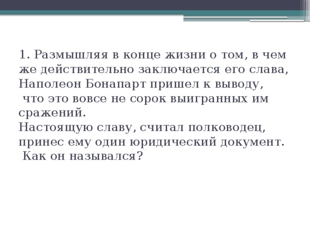 1. Размышляя в конце жизни о том, в чем же действительно заключается его слава, Наполеон Бонапарт пришел к выводу,  что это вовсе не сорок выигранных им сражений.  Настоящую славу, считал полководец, принес ему один юридический документ.  Как он назывался?    