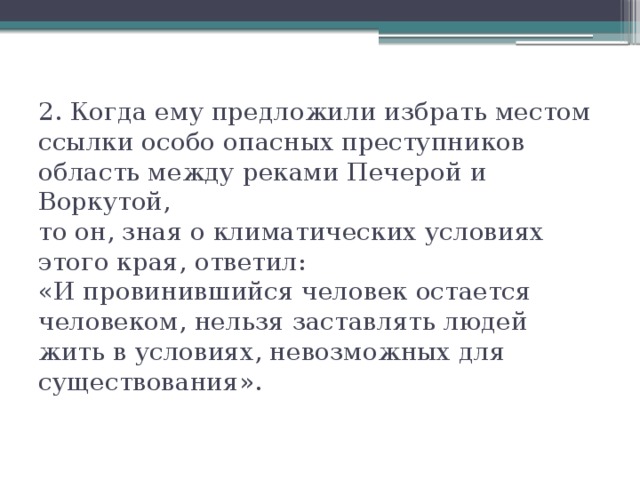 2. Когда ему предложили избрать местом ссылки особо опасных преступников область между реками Печерой и Воркутой,  то он, зная о климатических условиях этого края, ответил:  «И провинившийся человек остается человеком, нельзя заставлять людей жить в условиях, невозможных для существования».   