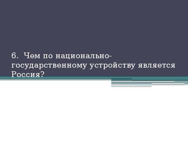 6. Чем по национально-государственному устройству является Россия? 