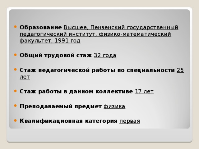  Образование Высшее, Пензенский государственный педагогический институт, физико-математический факультет, 1991 год  Общий трудовой стаж 32 года  Стаж педагогической работы по специальности 25 лет  Стаж работы в данном коллективе 17 лет  Преподаваемый предмет физика  Квалификационная категория первая 