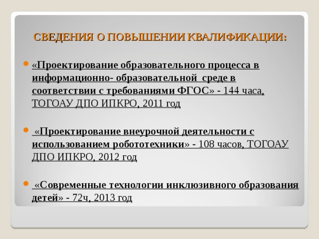 СВЕДЕНИЯ О ПОВЫШЕНИИ КВАЛИФИКАЦИИ: « Проектирование образовательного процесса в информационно- образовательной среде в соответствии с требованиями ФГОС » - 144 часа, ТОГОАУ ДПО ИПКРО, 2011 год   « Проектирование внеурочной деятельности с использованием робототехники » - 108 часов, ТОГОАУ ДПО ИПКРО, 2012 год   « Современные технологии инклюзивного образования детей » - 72ч, 2013 год  