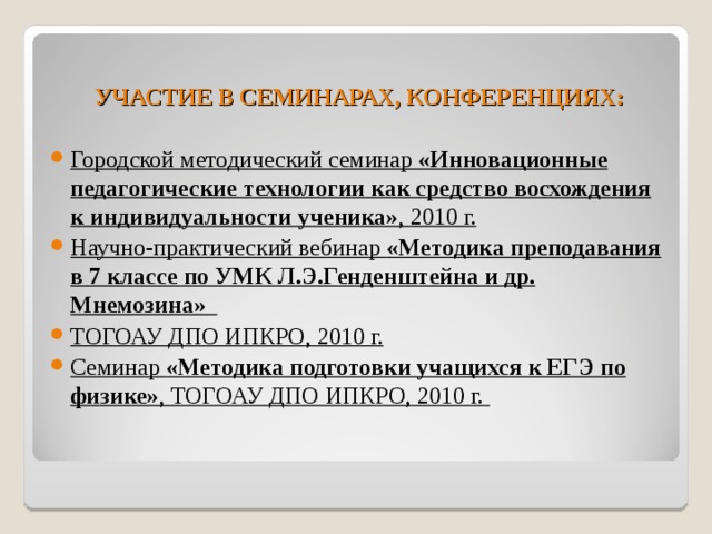  УЧАСТИЕ В СЕМИНАРАХ, КОНФЕРЕНЦИЯХ: Городской методический семинар «Инновационные педагогические технологии как средство восхождения к индивидуальности ученика» , 2010 г. Научно-практический вебинар «Методика преподавания в 7 классе по УМК Л.Э.Генденштейна и др. Мнемозина»  ТОГОАУ ДПО ИПКРО, 2010 г. Семинар «Методика подготовки учащихся к ЕГЭ по физике» , ТОГОАУ ДПО ИПКРО, 2010 г. 