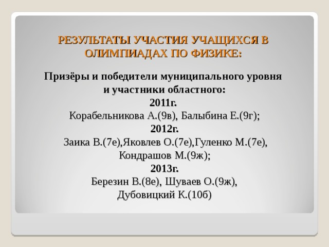РЕЗУЛЬТАТЫ УЧАСТИЯ УЧАЩИХСЯ В ОЛИМПИАДАХ ПО ФИЗИКЕ: Призёры и победители муниципального уровня и участники областного: 2011г.  Корабельникова А.(9в), Балыбина Е.(9г); 2012г.  Заика В.(7е),Яковлев О.(7е),Гуленко М.(7е), Кондрашов М.(9ж); 2013г. Березин В.(8е), Шуваев О.(9ж), Дубовицкий К.(10б) 
