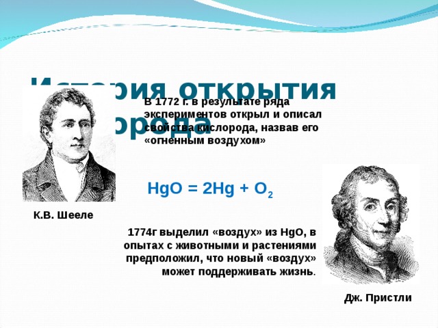 История открытия кислорода   В 1772 г. в результате ряда экспериментов открыл и описал свойства кислорода, назвав его «огненным воздухом» HgO = 2Hg + O 2 К.В. Шееле 1774г выделил «воздух» из HgO, в опытах с животными и растениями предположил, что новый «воздух» может поддерживать жизнь . Дж. Пристли