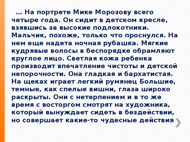 … На портрете Мике Морозову всего четыре года. Он сидит в детском кресле, взявшись за высокие подлокотники. Мальчик, похоже, только что проснулся. На нем еще надета ночная рубашка. Мягкие кудрявые волосы в беспорядке обрамляют круглое лицо. Светлая кожа ребенка производит впечатление чистоты и детской непорочности. Она гладкая и бархатистая. На щеках играет легкий румянец Большие, темные, как спелые вишни, глаза широко раскрыты. Они с нетерпением и в то же время с восторгом смотрят на художника, который вынуждает сидеть в бездействии, но совершает какие-то чудесные действия 