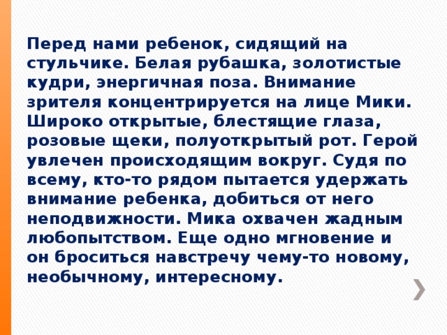 Перед нами ребенок, сидящий на стульчике. Белая рубашка, золотистые кудри, энергичная поза. Внимание зрителя концентрируется на лице Мики. Широко открытые, блестящие глаза, розовые щеки, полуоткрытый рот. Герой увлечен происходящим вокруг. Судя по всему, кто-то рядом пытается удержать внимание ребенка, добиться от него неподвижности. Мика охвачен жадным любопытством. Еще одно мгновение и он броситься навстречу чему-то новому, необычному, интересному. 