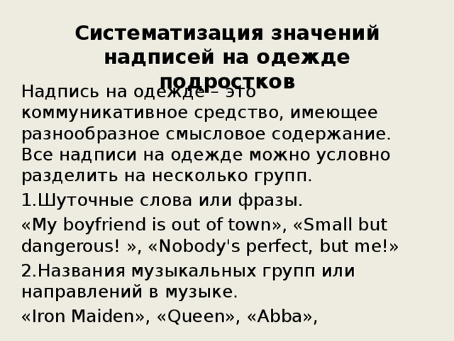 Систематизация значений надписей на одежде подростков Надпись на одежде – это коммуникативное средство, имеющее разнообразное смысловое содержание. Все надписи на одежде можно условно разделить на несколько групп. 1.Шуточные слова или фразы. «My boyfriend is out of town», «Small but dangerous! », «Nobody's perfect, but me!» 2.Названия музыкальных групп или направлений в музыке. «Iron Maiden», «Queen», «Abba», 