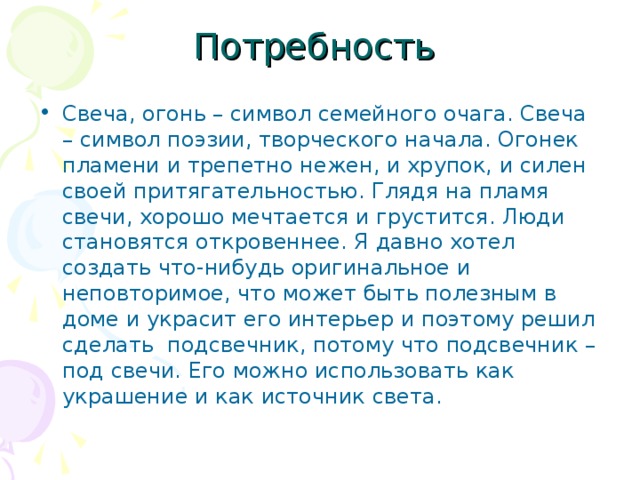 Потребность Свеча, огонь – символ семейного очага. Свеча – символ поэзии, творческого начала. Огонек пламени и трепетно нежен, и хрупок, и силен своей притягательностью. Глядя на пламя свечи, хорошо мечтается и грустится. Люди становятся откровеннее. Я давно хотел создать что-нибудь оригинальное и неповторимое, что может быть полезным в доме и украсит его интерьер и поэтому решил сделать подсвечник, потому что подсвечник – под свечи. Его можно использовать как украшение и как источник света. 