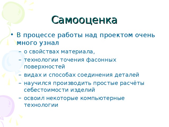 Самооценка В процессе работы над проектом очень много узнал о свойствах материала, технологии точения фасонных поверхностей видах и способах соединения деталей научился производить простые расчёты себестоимости изделий освоил некоторые компьютерные технологии о свойствах материала, технологии точения фасонных поверхностей видах и способах соединения деталей научился производить простые расчёты себестоимости изделий освоил некоторые компьютерные технологии 