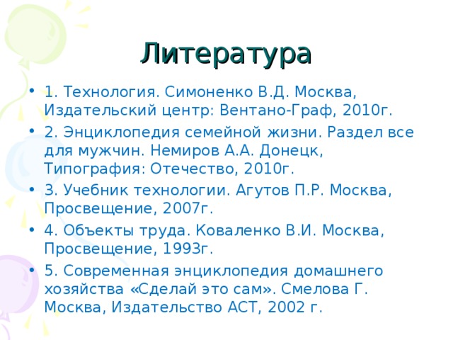 Литература 1. Технология. Симоненко В.Д. Москва, Издательский центр: Вентано-Граф, 2010г. 2. Энциклопедия семейной жизни. Раздел все для мужчин. Немиров А.А. Донецк, Типография: Отечество, 2010г. 3. Учебник технологии. Агутов П.Р. Москва, Просвещение, 2007г. 4. Объекты труда. Коваленко В.И. Москва, Просвещение, 1993г. 5. Современная энциклопедия домашнего хозяйства «Сделай это сам». Смелова Г. Москва, Издательство АСТ, 2002 г. 