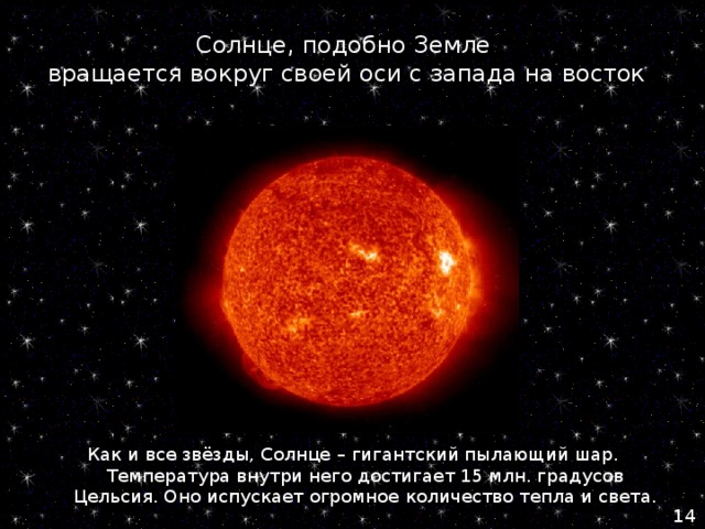Солнце, подобно Земле  вращается вокруг своей оси с запада на восток Как и все звёзды, Солнце – гигантский пылающий шар. Температура внутри него достигает 15 млн. градусов Цельсия. Оно испускает огромное количество тепла и света. 14 