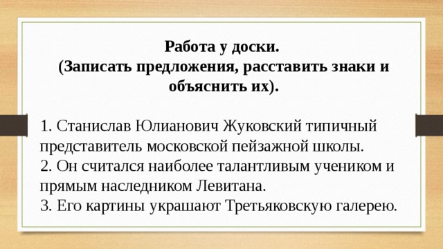 Работа у доски. (Записать предложения, расставить знаки и объяснить их).  1. Станислав Юлианович Жуковский типичный представитель московской пейзажной школы. 2. Он считался наиболее талантливым учеником и прямым наследником Левитана. 3. Его картины украшают Третьяковскую галерею. 