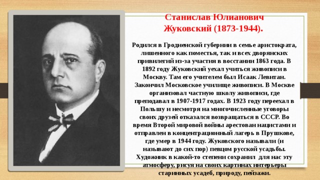 Станислав Юлианович Жуковский (1873-1944).  Родился в Гродненской губернии в семье аристократа, лишенного как поместья, так и всех дворянских привилегий из-за участия в восстании 1863 года. В 1892 году Жуковский уехал учиться живописи в Москву. Там его учителем был Исаак Левитан. Закончил Московское училище живописи. В Москве организовал частную школу живописи, где преподавал в 1907-1917 годах. В 1923 году переехал в Польшу и несмотря на многочисленные уговоры своих друзей отказался возвращаться в СССР. Во время Второй мировой войны арестован нацистами и отправлен в концентрационный лагерь в Прушкове, где умер в 1944 году. Жуковского называли (и называют до сих пор) певцом русской усадьбы. Художник в какой-то степени сохранил  для нас эту атмосферу, рисуя на своих картинах интерьеры старинных усадеб, природу, пейзажи. 